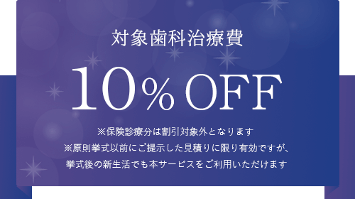 対象歯科治療費10% OFF 保険診療分は割引対象外になります。挙式以前にご提示した見積もりに限り有効